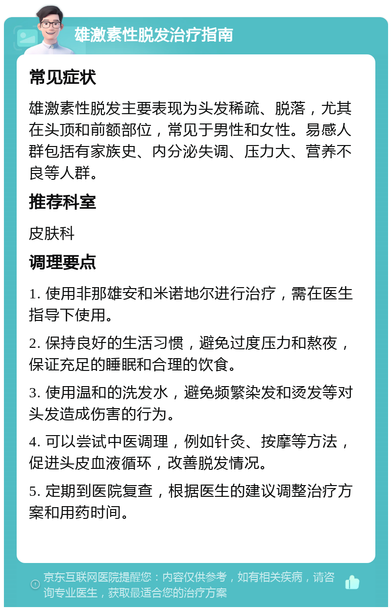 雄激素性脱发治疗指南 常见症状 雄激素性脱发主要表现为头发稀疏、脱落，尤其在头顶和前额部位，常见于男性和女性。易感人群包括有家族史、内分泌失调、压力大、营养不良等人群。 推荐科室 皮肤科 调理要点 1. 使用非那雄安和米诺地尔进行治疗，需在医生指导下使用。 2. 保持良好的生活习惯，避免过度压力和熬夜，保证充足的睡眠和合理的饮食。 3. 使用温和的洗发水，避免频繁染发和烫发等对头发造成伤害的行为。 4. 可以尝试中医调理，例如针灸、按摩等方法，促进头皮血液循环，改善脱发情况。 5. 定期到医院复查，根据医生的建议调整治疗方案和用药时间。