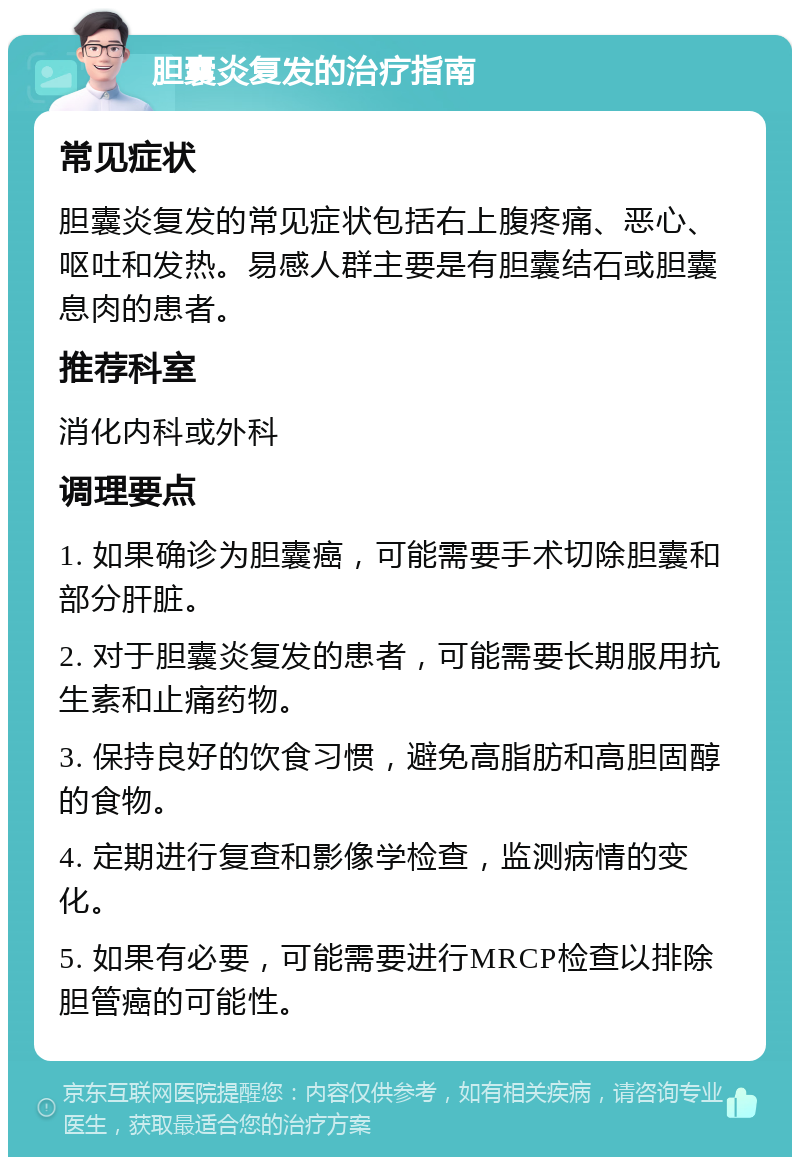 胆囊炎复发的治疗指南 常见症状 胆囊炎复发的常见症状包括右上腹疼痛、恶心、呕吐和发热。易感人群主要是有胆囊结石或胆囊息肉的患者。 推荐科室 消化内科或外科 调理要点 1. 如果确诊为胆囊癌，可能需要手术切除胆囊和部分肝脏。 2. 对于胆囊炎复发的患者，可能需要长期服用抗生素和止痛药物。 3. 保持良好的饮食习惯，避免高脂肪和高胆固醇的食物。 4. 定期进行复查和影像学检查，监测病情的变化。 5. 如果有必要，可能需要进行MRCP检查以排除胆管癌的可能性。