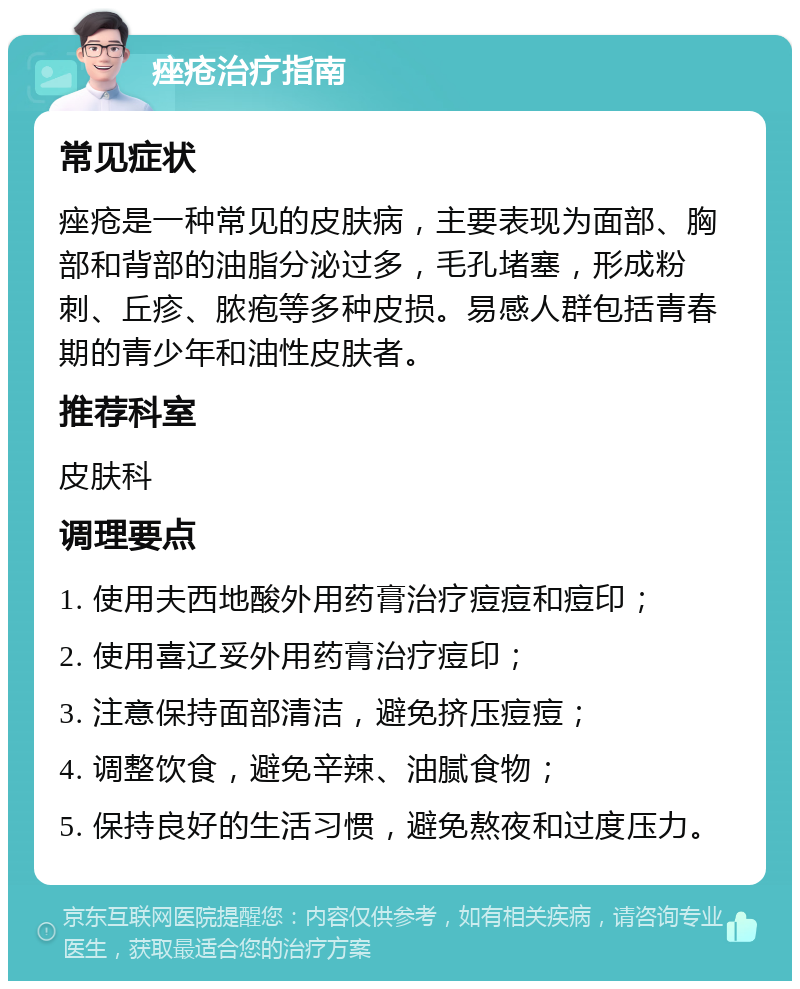 痤疮治疗指南 常见症状 痤疮是一种常见的皮肤病，主要表现为面部、胸部和背部的油脂分泌过多，毛孔堵塞，形成粉刺、丘疹、脓疱等多种皮损。易感人群包括青春期的青少年和油性皮肤者。 推荐科室 皮肤科 调理要点 1. 使用夫西地酸外用药膏治疗痘痘和痘印； 2. 使用喜辽妥外用药膏治疗痘印； 3. 注意保持面部清洁，避免挤压痘痘； 4. 调整饮食，避免辛辣、油腻食物； 5. 保持良好的生活习惯，避免熬夜和过度压力。