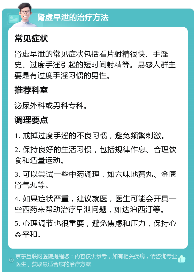 肾虚早泄的治疗方法 常见症状 肾虚早泄的常见症状包括看片射精很快、手淫史、过度手淫引起的短时间射精等。易感人群主要是有过度手淫习惯的男性。 推荐科室 泌尿外科或男科专科。 调理要点 1. 戒掉过度手淫的不良习惯，避免频繁刺激。 2. 保持良好的生活习惯，包括规律作息、合理饮食和适量运动。 3. 可以尝试一些中药调理，如六味地黄丸、金匮肾气丸等。 4. 如果症状严重，建议就医，医生可能会开具一些西药来帮助治疗早泄问题，如达泊西汀等。 5. 心理调节也很重要，避免焦虑和压力，保持心态平和。