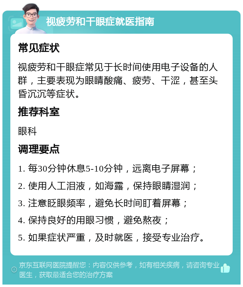 视疲劳和干眼症就医指南 常见症状 视疲劳和干眼症常见于长时间使用电子设备的人群，主要表现为眼睛酸痛、疲劳、干涩，甚至头昏沉沉等症状。 推荐科室 眼科 调理要点 1. 每30分钟休息5-10分钟，远离电子屏幕； 2. 使用人工泪液，如海露，保持眼睛湿润； 3. 注意眨眼频率，避免长时间盯着屏幕； 4. 保持良好的用眼习惯，避免熬夜； 5. 如果症状严重，及时就医，接受专业治疗。