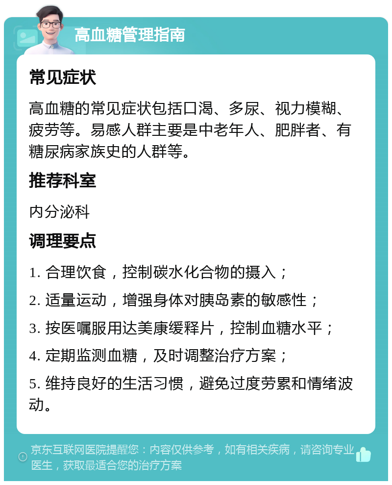 高血糖管理指南 常见症状 高血糖的常见症状包括口渴、多尿、视力模糊、疲劳等。易感人群主要是中老年人、肥胖者、有糖尿病家族史的人群等。 推荐科室 内分泌科 调理要点 1. 合理饮食，控制碳水化合物的摄入； 2. 适量运动，增强身体对胰岛素的敏感性； 3. 按医嘱服用达美康缓释片，控制血糖水平； 4. 定期监测血糖，及时调整治疗方案； 5. 维持良好的生活习惯，避免过度劳累和情绪波动。