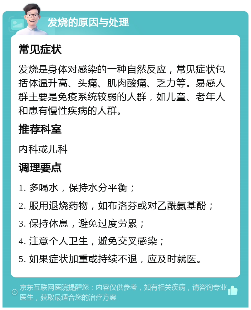 发烧的原因与处理 常见症状 发烧是身体对感染的一种自然反应，常见症状包括体温升高、头痛、肌肉酸痛、乏力等。易感人群主要是免疫系统较弱的人群，如儿童、老年人和患有慢性疾病的人群。 推荐科室 内科或儿科 调理要点 1. 多喝水，保持水分平衡； 2. 服用退烧药物，如布洛芬或对乙酰氨基酚； 3. 保持休息，避免过度劳累； 4. 注意个人卫生，避免交叉感染； 5. 如果症状加重或持续不退，应及时就医。