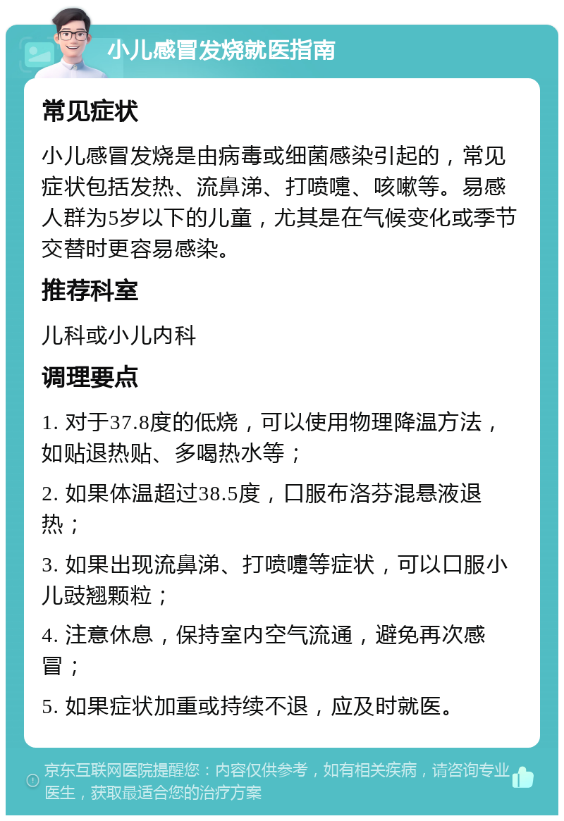 小儿感冒发烧就医指南 常见症状 小儿感冒发烧是由病毒或细菌感染引起的，常见症状包括发热、流鼻涕、打喷嚏、咳嗽等。易感人群为5岁以下的儿童，尤其是在气候变化或季节交替时更容易感染。 推荐科室 儿科或小儿内科 调理要点 1. 对于37.8度的低烧，可以使用物理降温方法，如贴退热贴、多喝热水等； 2. 如果体温超过38.5度，口服布洛芬混悬液退热； 3. 如果出现流鼻涕、打喷嚏等症状，可以口服小儿豉翘颗粒； 4. 注意休息，保持室内空气流通，避免再次感冒； 5. 如果症状加重或持续不退，应及时就医。