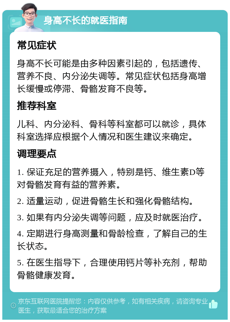 身高不长的就医指南 常见症状 身高不长可能是由多种因素引起的，包括遗传、营养不良、内分泌失调等。常见症状包括身高增长缓慢或停滞、骨骼发育不良等。 推荐科室 儿科、内分泌科、骨科等科室都可以就诊，具体科室选择应根据个人情况和医生建议来确定。 调理要点 1. 保证充足的营养摄入，特别是钙、维生素D等对骨骼发育有益的营养素。 2. 适量运动，促进骨骼生长和强化骨骼结构。 3. 如果有内分泌失调等问题，应及时就医治疗。 4. 定期进行身高测量和骨龄检查，了解自己的生长状态。 5. 在医生指导下，合理使用钙片等补充剂，帮助骨骼健康发育。