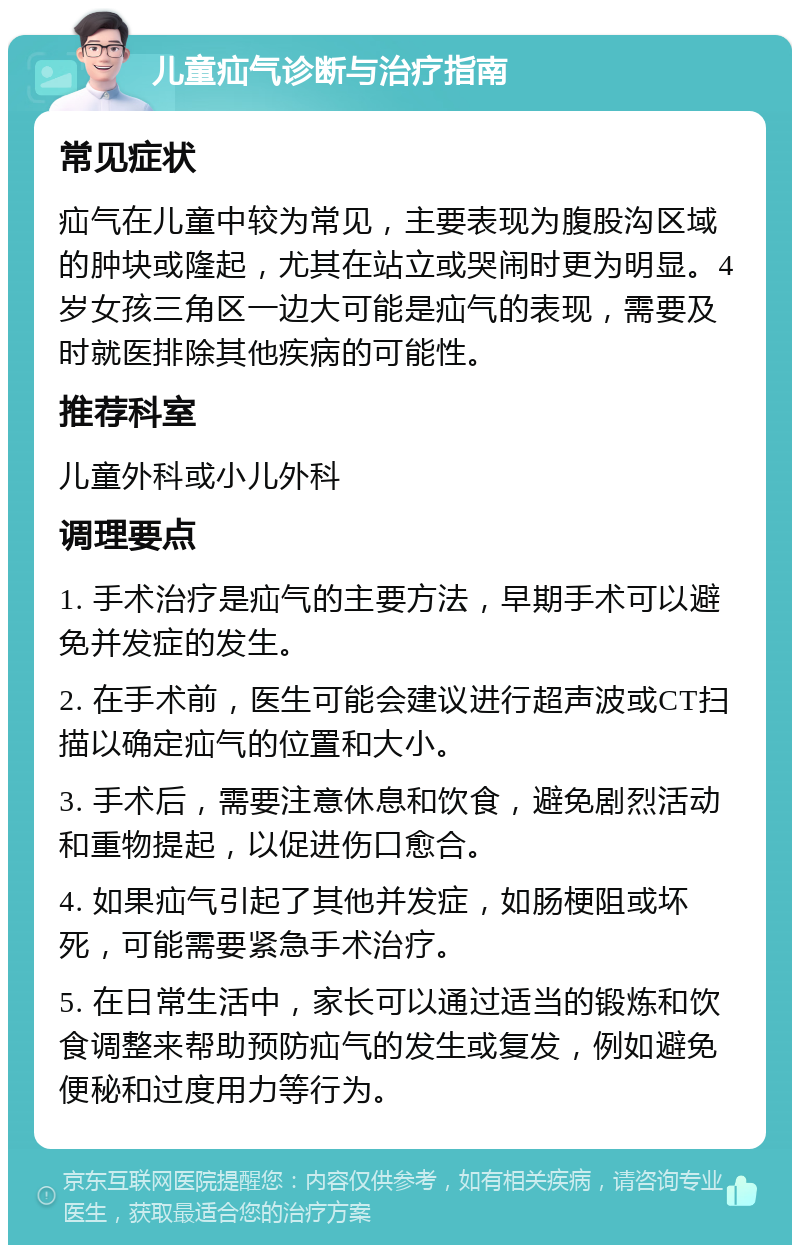 儿童疝气诊断与治疗指南 常见症状 疝气在儿童中较为常见，主要表现为腹股沟区域的肿块或隆起，尤其在站立或哭闹时更为明显。4岁女孩三角区一边大可能是疝气的表现，需要及时就医排除其他疾病的可能性。 推荐科室 儿童外科或小儿外科 调理要点 1. 手术治疗是疝气的主要方法，早期手术可以避免并发症的发生。 2. 在手术前，医生可能会建议进行超声波或CT扫描以确定疝气的位置和大小。 3. 手术后，需要注意休息和饮食，避免剧烈活动和重物提起，以促进伤口愈合。 4. 如果疝气引起了其他并发症，如肠梗阻或坏死，可能需要紧急手术治疗。 5. 在日常生活中，家长可以通过适当的锻炼和饮食调整来帮助预防疝气的发生或复发，例如避免便秘和过度用力等行为。