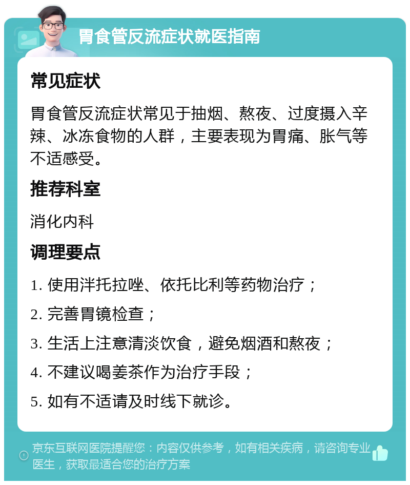 胃食管反流症状就医指南 常见症状 胃食管反流症状常见于抽烟、熬夜、过度摄入辛辣、冰冻食物的人群，主要表现为胃痛、胀气等不适感受。 推荐科室 消化内科 调理要点 1. 使用泮托拉唑、依托比利等药物治疗； 2. 完善胃镜检查； 3. 生活上注意清淡饮食，避免烟酒和熬夜； 4. 不建议喝姜茶作为治疗手段； 5. 如有不适请及时线下就诊。