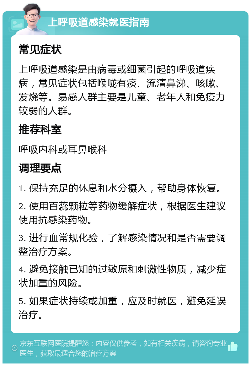 上呼吸道感染就医指南 常见症状 上呼吸道感染是由病毒或细菌引起的呼吸道疾病，常见症状包括喉咙有痰、流清鼻涕、咳嗽、发烧等。易感人群主要是儿童、老年人和免疫力较弱的人群。 推荐科室 呼吸内科或耳鼻喉科 调理要点 1. 保持充足的休息和水分摄入，帮助身体恢复。 2. 使用百蕊颗粒等药物缓解症状，根据医生建议使用抗感染药物。 3. 进行血常规化验，了解感染情况和是否需要调整治疗方案。 4. 避免接触已知的过敏原和刺激性物质，减少症状加重的风险。 5. 如果症状持续或加重，应及时就医，避免延误治疗。