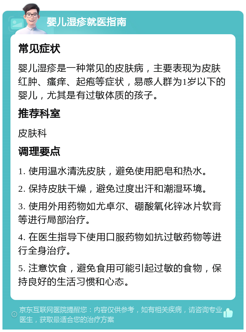 婴儿湿疹就医指南 常见症状 婴儿湿疹是一种常见的皮肤病，主要表现为皮肤红肿、瘙痒、起疱等症状，易感人群为1岁以下的婴儿，尤其是有过敏体质的孩子。 推荐科室 皮肤科 调理要点 1. 使用温水清洗皮肤，避免使用肥皂和热水。 2. 保持皮肤干燥，避免过度出汗和潮湿环境。 3. 使用外用药物如尤卓尔、硼酸氧化锌冰片软膏等进行局部治疗。 4. 在医生指导下使用口服药物如抗过敏药物等进行全身治疗。 5. 注意饮食，避免食用可能引起过敏的食物，保持良好的生活习惯和心态。