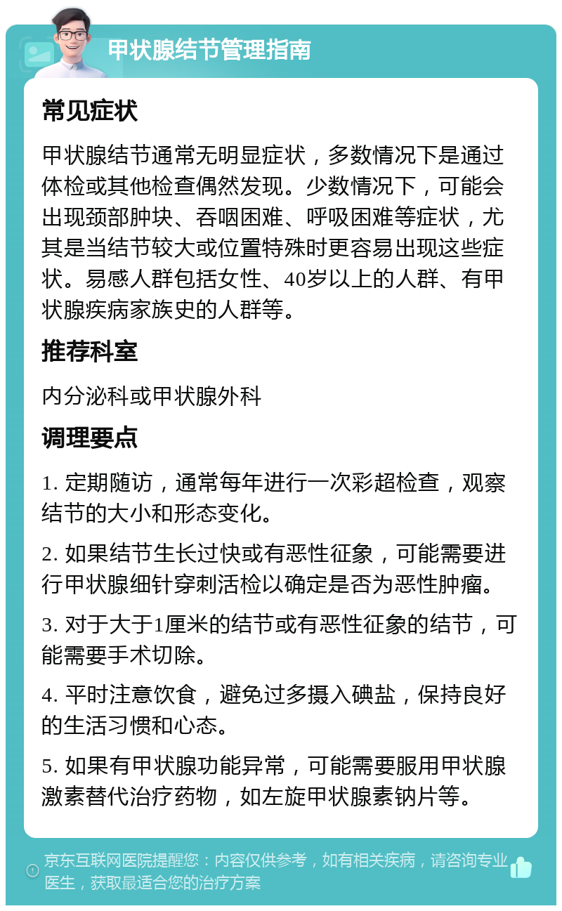 甲状腺结节管理指南 常见症状 甲状腺结节通常无明显症状，多数情况下是通过体检或其他检查偶然发现。少数情况下，可能会出现颈部肿块、吞咽困难、呼吸困难等症状，尤其是当结节较大或位置特殊时更容易出现这些症状。易感人群包括女性、40岁以上的人群、有甲状腺疾病家族史的人群等。 推荐科室 内分泌科或甲状腺外科 调理要点 1. 定期随访，通常每年进行一次彩超检查，观察结节的大小和形态变化。 2. 如果结节生长过快或有恶性征象，可能需要进行甲状腺细针穿刺活检以确定是否为恶性肿瘤。 3. 对于大于1厘米的结节或有恶性征象的结节，可能需要手术切除。 4. 平时注意饮食，避免过多摄入碘盐，保持良好的生活习惯和心态。 5. 如果有甲状腺功能异常，可能需要服用甲状腺激素替代治疗药物，如左旋甲状腺素钠片等。