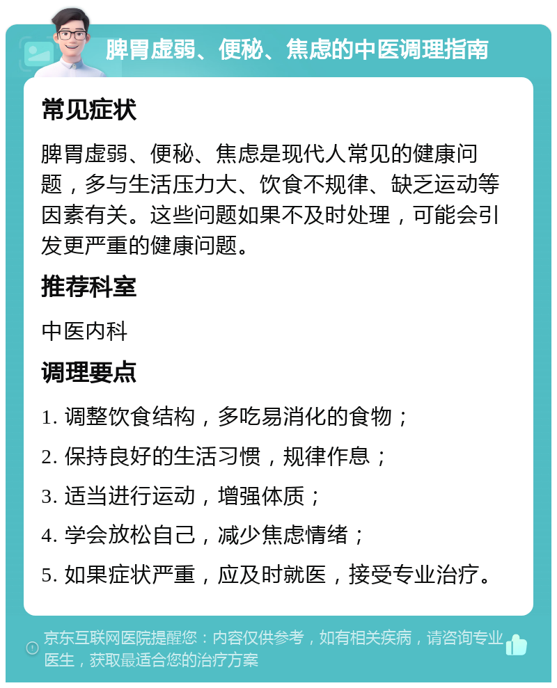 脾胃虚弱、便秘、焦虑的中医调理指南 常见症状 脾胃虚弱、便秘、焦虑是现代人常见的健康问题，多与生活压力大、饮食不规律、缺乏运动等因素有关。这些问题如果不及时处理，可能会引发更严重的健康问题。 推荐科室 中医内科 调理要点 1. 调整饮食结构，多吃易消化的食物； 2. 保持良好的生活习惯，规律作息； 3. 适当进行运动，增强体质； 4. 学会放松自己，减少焦虑情绪； 5. 如果症状严重，应及时就医，接受专业治疗。