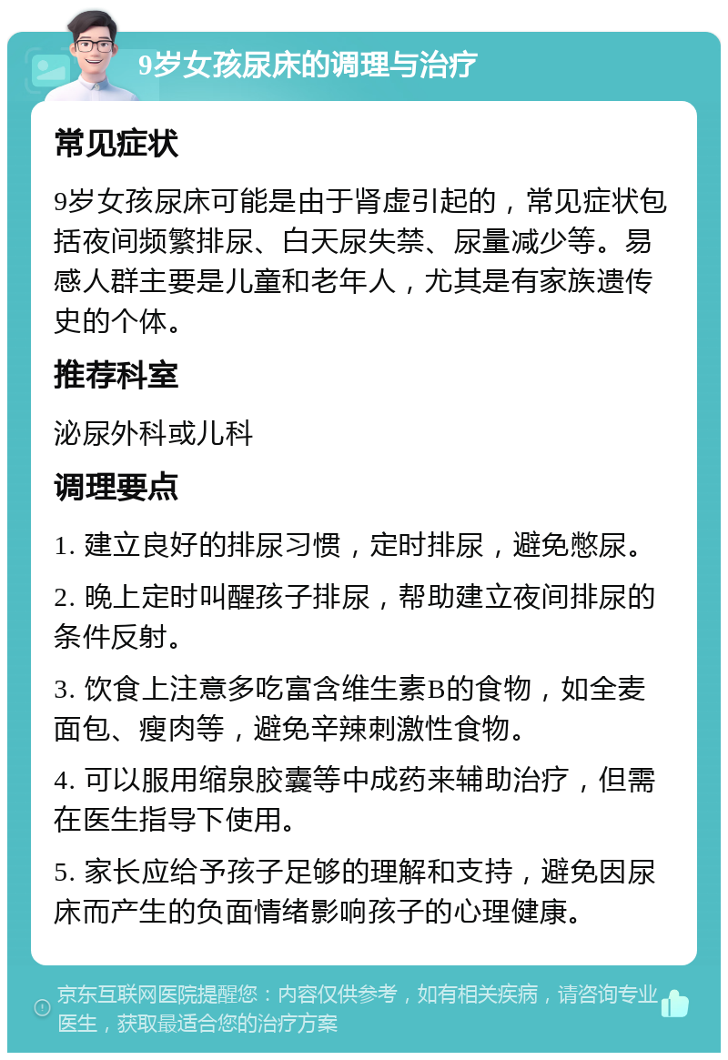 9岁女孩尿床的调理与治疗 常见症状 9岁女孩尿床可能是由于肾虚引起的，常见症状包括夜间频繁排尿、白天尿失禁、尿量减少等。易感人群主要是儿童和老年人，尤其是有家族遗传史的个体。 推荐科室 泌尿外科或儿科 调理要点 1. 建立良好的排尿习惯，定时排尿，避免憋尿。 2. 晚上定时叫醒孩子排尿，帮助建立夜间排尿的条件反射。 3. 饮食上注意多吃富含维生素B的食物，如全麦面包、瘦肉等，避免辛辣刺激性食物。 4. 可以服用缩泉胶囊等中成药来辅助治疗，但需在医生指导下使用。 5. 家长应给予孩子足够的理解和支持，避免因尿床而产生的负面情绪影响孩子的心理健康。