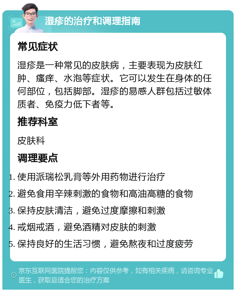 湿疹的治疗和调理指南 常见症状 湿疹是一种常见的皮肤病，主要表现为皮肤红肿、瘙痒、水泡等症状。它可以发生在身体的任何部位，包括脚部。湿疹的易感人群包括过敏体质者、免疫力低下者等。 推荐科室 皮肤科 调理要点 使用派瑞松乳膏等外用药物进行治疗 避免食用辛辣刺激的食物和高油高糖的食物 保持皮肤清洁，避免过度摩擦和刺激 戒烟戒酒，避免酒精对皮肤的刺激 保持良好的生活习惯，避免熬夜和过度疲劳