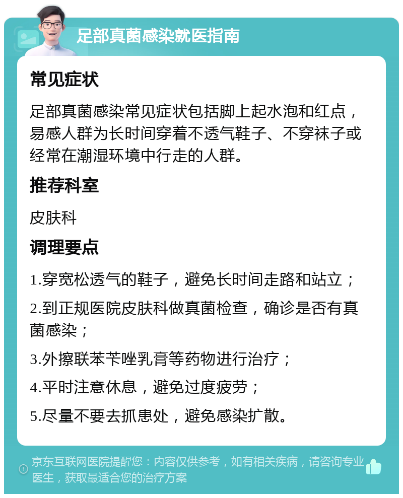 足部真菌感染就医指南 常见症状 足部真菌感染常见症状包括脚上起水泡和红点，易感人群为长时间穿着不透气鞋子、不穿袜子或经常在潮湿环境中行走的人群。 推荐科室 皮肤科 调理要点 1.穿宽松透气的鞋子，避免长时间走路和站立； 2.到正规医院皮肤科做真菌检查，确诊是否有真菌感染； 3.外擦联苯苄唑乳膏等药物进行治疗； 4.平时注意休息，避免过度疲劳； 5.尽量不要去抓患处，避免感染扩散。