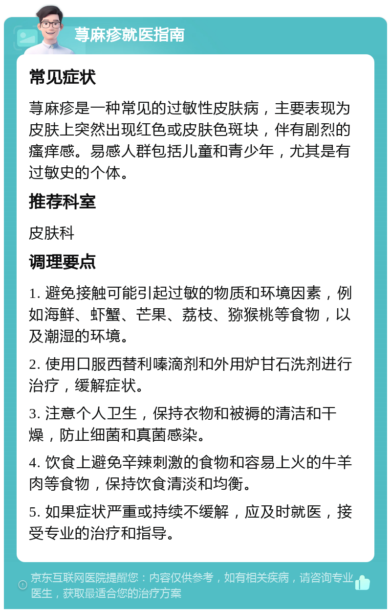 荨麻疹就医指南 常见症状 荨麻疹是一种常见的过敏性皮肤病，主要表现为皮肤上突然出现红色或皮肤色斑块，伴有剧烈的瘙痒感。易感人群包括儿童和青少年，尤其是有过敏史的个体。 推荐科室 皮肤科 调理要点 1. 避免接触可能引起过敏的物质和环境因素，例如海鲜、虾蟹、芒果、荔枝、猕猴桃等食物，以及潮湿的环境。 2. 使用口服西替利嗪滴剂和外用炉甘石洗剂进行治疗，缓解症状。 3. 注意个人卫生，保持衣物和被褥的清洁和干燥，防止细菌和真菌感染。 4. 饮食上避免辛辣刺激的食物和容易上火的牛羊肉等食物，保持饮食清淡和均衡。 5. 如果症状严重或持续不缓解，应及时就医，接受专业的治疗和指导。