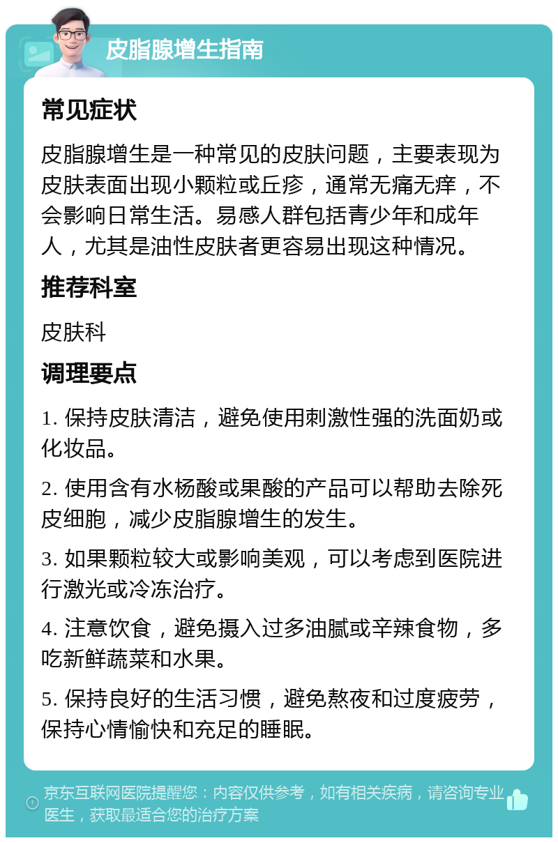 皮脂腺增生指南 常见症状 皮脂腺增生是一种常见的皮肤问题，主要表现为皮肤表面出现小颗粒或丘疹，通常无痛无痒，不会影响日常生活。易感人群包括青少年和成年人，尤其是油性皮肤者更容易出现这种情况。 推荐科室 皮肤科 调理要点 1. 保持皮肤清洁，避免使用刺激性强的洗面奶或化妆品。 2. 使用含有水杨酸或果酸的产品可以帮助去除死皮细胞，减少皮脂腺增生的发生。 3. 如果颗粒较大或影响美观，可以考虑到医院进行激光或冷冻治疗。 4. 注意饮食，避免摄入过多油腻或辛辣食物，多吃新鲜蔬菜和水果。 5. 保持良好的生活习惯，避免熬夜和过度疲劳，保持心情愉快和充足的睡眠。