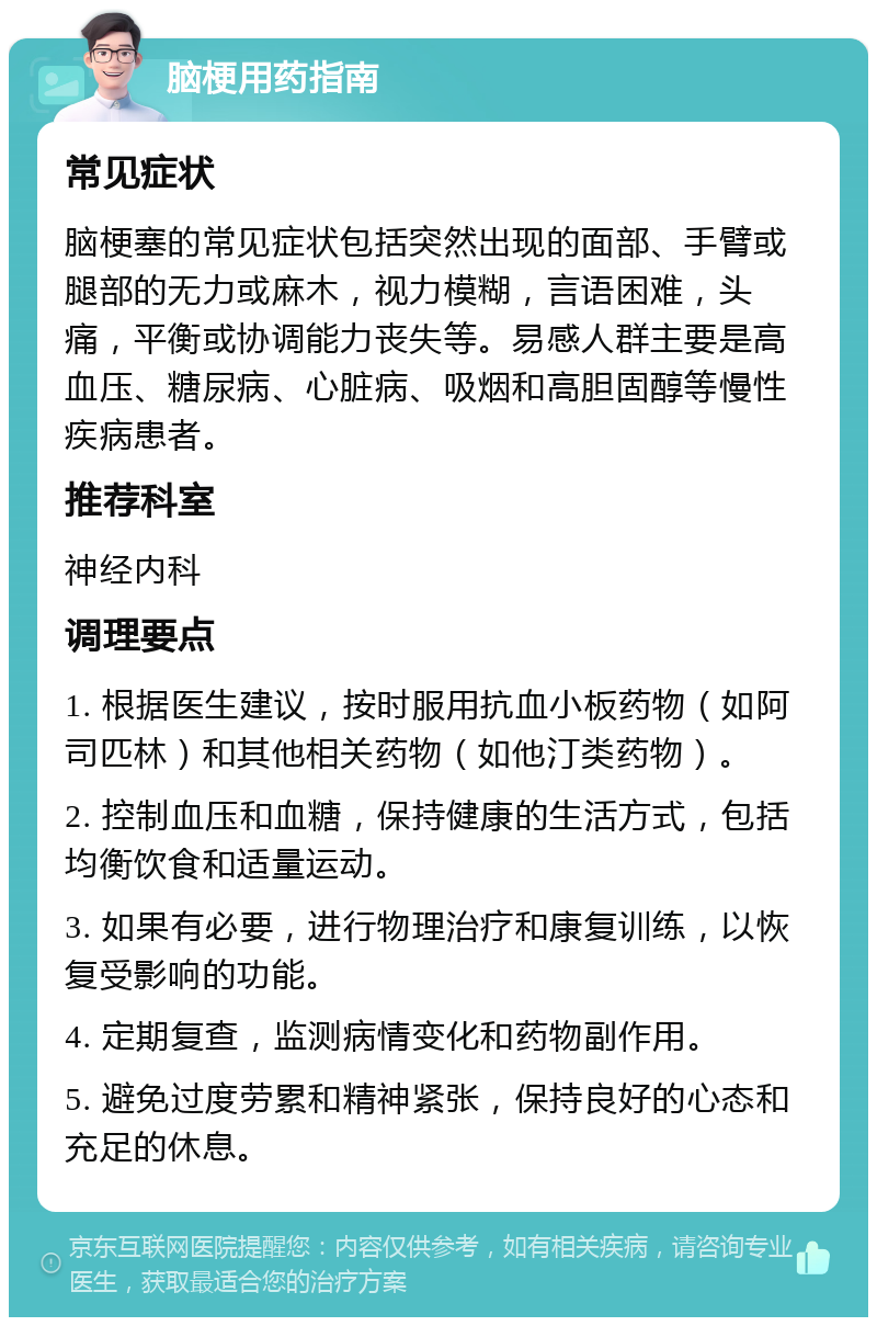 脑梗用药指南 常见症状 脑梗塞的常见症状包括突然出现的面部、手臂或腿部的无力或麻木，视力模糊，言语困难，头痛，平衡或协调能力丧失等。易感人群主要是高血压、糖尿病、心脏病、吸烟和高胆固醇等慢性疾病患者。 推荐科室 神经内科 调理要点 1. 根据医生建议，按时服用抗血小板药物（如阿司匹林）和其他相关药物（如他汀类药物）。 2. 控制血压和血糖，保持健康的生活方式，包括均衡饮食和适量运动。 3. 如果有必要，进行物理治疗和康复训练，以恢复受影响的功能。 4. 定期复查，监测病情变化和药物副作用。 5. 避免过度劳累和精神紧张，保持良好的心态和充足的休息。