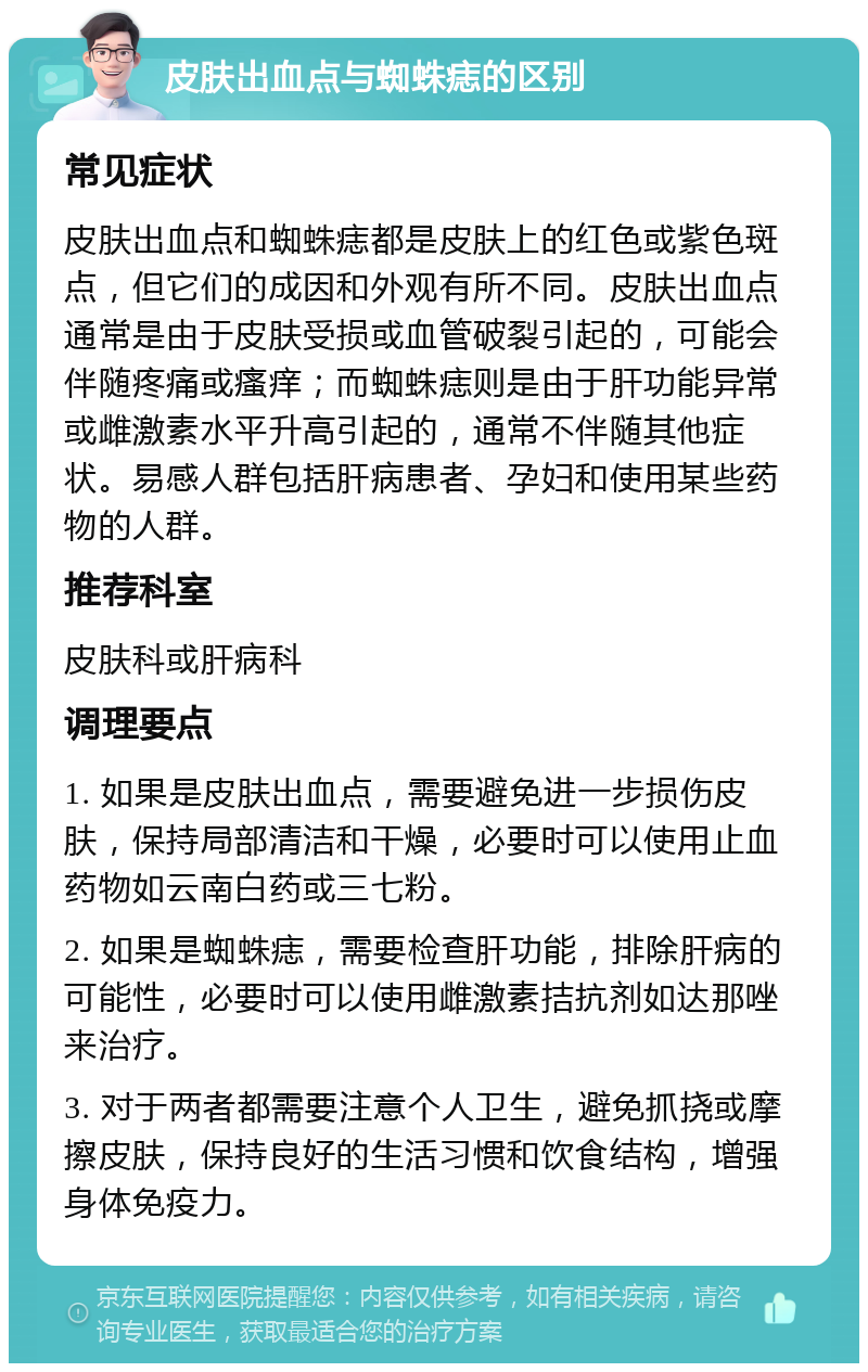 皮肤出血点与蜘蛛痣的区别 常见症状 皮肤出血点和蜘蛛痣都是皮肤上的红色或紫色斑点，但它们的成因和外观有所不同。皮肤出血点通常是由于皮肤受损或血管破裂引起的，可能会伴随疼痛或瘙痒；而蜘蛛痣则是由于肝功能异常或雌激素水平升高引起的，通常不伴随其他症状。易感人群包括肝病患者、孕妇和使用某些药物的人群。 推荐科室 皮肤科或肝病科 调理要点 1. 如果是皮肤出血点，需要避免进一步损伤皮肤，保持局部清洁和干燥，必要时可以使用止血药物如云南白药或三七粉。 2. 如果是蜘蛛痣，需要检查肝功能，排除肝病的可能性，必要时可以使用雌激素拮抗剂如达那唑来治疗。 3. 对于两者都需要注意个人卫生，避免抓挠或摩擦皮肤，保持良好的生活习惯和饮食结构，增强身体免疫力。