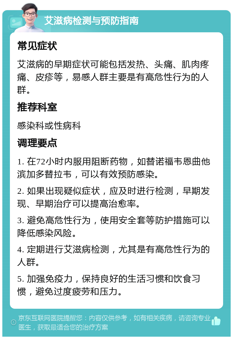 艾滋病检测与预防指南 常见症状 艾滋病的早期症状可能包括发热、头痛、肌肉疼痛、皮疹等，易感人群主要是有高危性行为的人群。 推荐科室 感染科或性病科 调理要点 1. 在72小时内服用阻断药物，如替诺福韦恩曲他滨加多替拉韦，可以有效预防感染。 2. 如果出现疑似症状，应及时进行检测，早期发现、早期治疗可以提高治愈率。 3. 避免高危性行为，使用安全套等防护措施可以降低感染风险。 4. 定期进行艾滋病检测，尤其是有高危性行为的人群。 5. 加强免疫力，保持良好的生活习惯和饮食习惯，避免过度疲劳和压力。