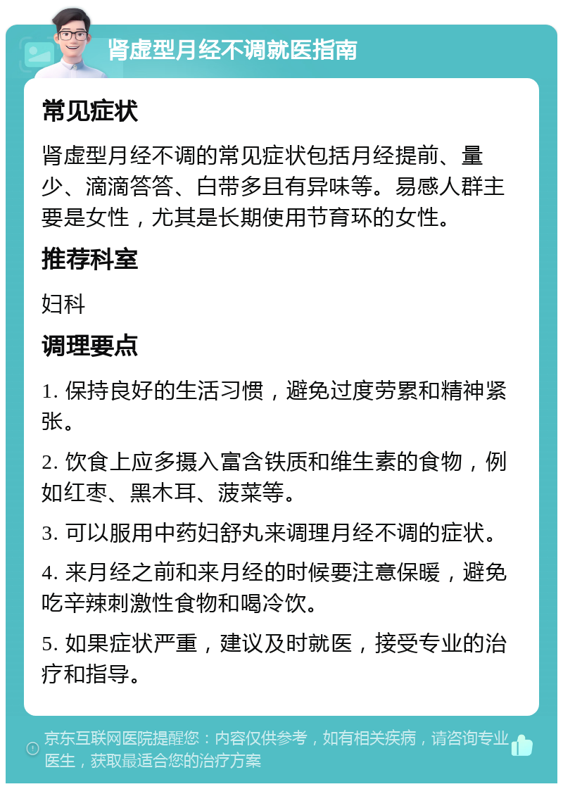 肾虚型月经不调就医指南 常见症状 肾虚型月经不调的常见症状包括月经提前、量少、滴滴答答、白带多且有异味等。易感人群主要是女性，尤其是长期使用节育环的女性。 推荐科室 妇科 调理要点 1. 保持良好的生活习惯，避免过度劳累和精神紧张。 2. 饮食上应多摄入富含铁质和维生素的食物，例如红枣、黑木耳、菠菜等。 3. 可以服用中药妇舒丸来调理月经不调的症状。 4. 来月经之前和来月经的时候要注意保暖，避免吃辛辣刺激性食物和喝冷饮。 5. 如果症状严重，建议及时就医，接受专业的治疗和指导。