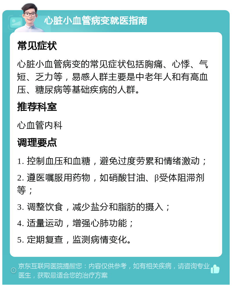 心脏小血管病变就医指南 常见症状 心脏小血管病变的常见症状包括胸痛、心悸、气短、乏力等，易感人群主要是中老年人和有高血压、糖尿病等基础疾病的人群。 推荐科室 心血管内科 调理要点 1. 控制血压和血糖，避免过度劳累和情绪激动； 2. 遵医嘱服用药物，如硝酸甘油、β受体阻滞剂等； 3. 调整饮食，减少盐分和脂肪的摄入； 4. 适量运动，增强心肺功能； 5. 定期复查，监测病情变化。