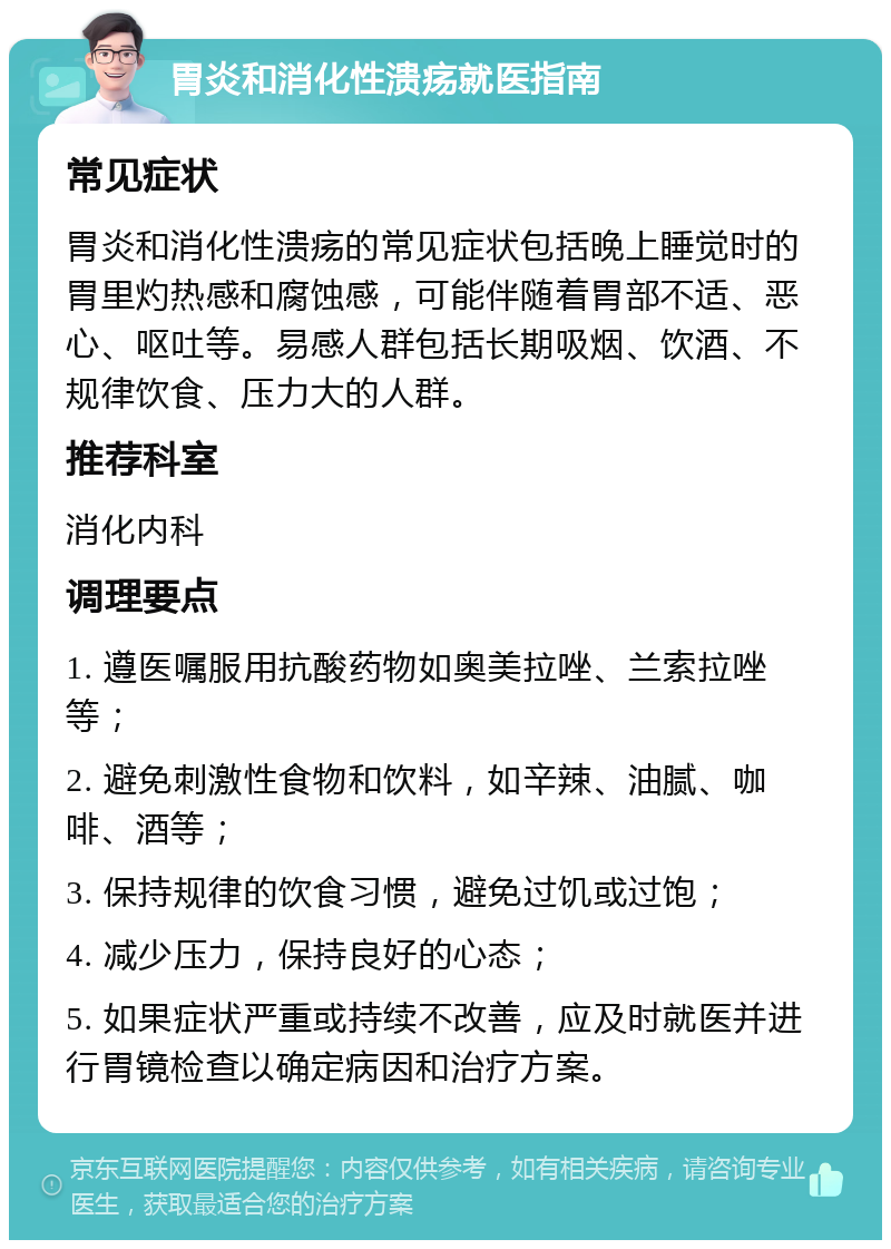 胃炎和消化性溃疡就医指南 常见症状 胃炎和消化性溃疡的常见症状包括晚上睡觉时的胃里灼热感和腐蚀感，可能伴随着胃部不适、恶心、呕吐等。易感人群包括长期吸烟、饮酒、不规律饮食、压力大的人群。 推荐科室 消化内科 调理要点 1. 遵医嘱服用抗酸药物如奥美拉唑、兰索拉唑等； 2. 避免刺激性食物和饮料，如辛辣、油腻、咖啡、酒等； 3. 保持规律的饮食习惯，避免过饥或过饱； 4. 减少压力，保持良好的心态； 5. 如果症状严重或持续不改善，应及时就医并进行胃镜检查以确定病因和治疗方案。