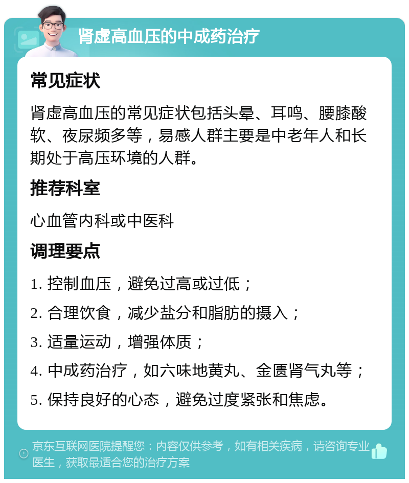 肾虚高血压的中成药治疗 常见症状 肾虚高血压的常见症状包括头晕、耳鸣、腰膝酸软、夜尿频多等，易感人群主要是中老年人和长期处于高压环境的人群。 推荐科室 心血管内科或中医科 调理要点 1. 控制血压，避免过高或过低； 2. 合理饮食，减少盐分和脂肪的摄入； 3. 适量运动，增强体质； 4. 中成药治疗，如六味地黄丸、金匮肾气丸等； 5. 保持良好的心态，避免过度紧张和焦虑。