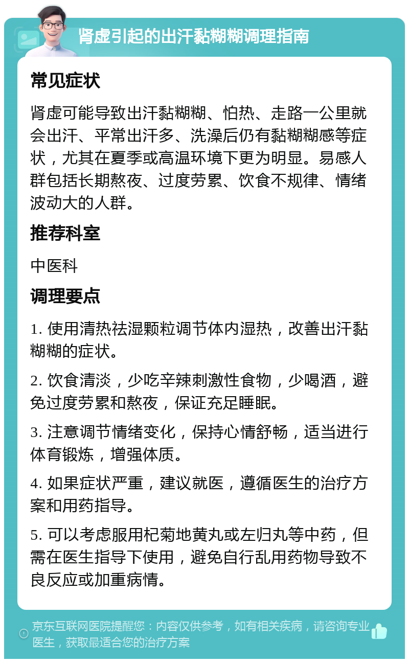 肾虚引起的出汗黏糊糊调理指南 常见症状 肾虚可能导致出汗黏糊糊、怕热、走路一公里就会出汗、平常出汗多、洗澡后仍有黏糊糊感等症状，尤其在夏季或高温环境下更为明显。易感人群包括长期熬夜、过度劳累、饮食不规律、情绪波动大的人群。 推荐科室 中医科 调理要点 1. 使用清热祛湿颗粒调节体内湿热，改善出汗黏糊糊的症状。 2. 饮食清淡，少吃辛辣刺激性食物，少喝酒，避免过度劳累和熬夜，保证充足睡眠。 3. 注意调节情绪变化，保持心情舒畅，适当进行体育锻炼，增强体质。 4. 如果症状严重，建议就医，遵循医生的治疗方案和用药指导。 5. 可以考虑服用杞菊地黄丸或左归丸等中药，但需在医生指导下使用，避免自行乱用药物导致不良反应或加重病情。