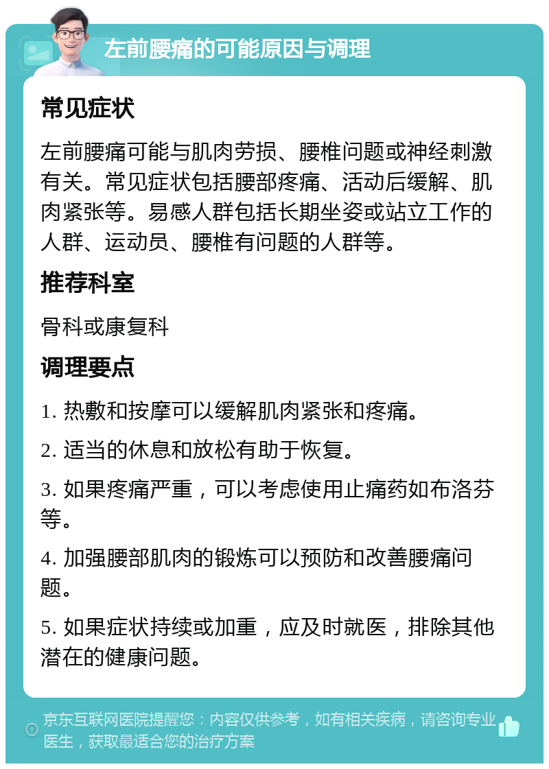 左前腰痛的可能原因与调理 常见症状 左前腰痛可能与肌肉劳损、腰椎问题或神经刺激有关。常见症状包括腰部疼痛、活动后缓解、肌肉紧张等。易感人群包括长期坐姿或站立工作的人群、运动员、腰椎有问题的人群等。 推荐科室 骨科或康复科 调理要点 1. 热敷和按摩可以缓解肌肉紧张和疼痛。 2. 适当的休息和放松有助于恢复。 3. 如果疼痛严重，可以考虑使用止痛药如布洛芬等。 4. 加强腰部肌肉的锻炼可以预防和改善腰痛问题。 5. 如果症状持续或加重，应及时就医，排除其他潜在的健康问题。