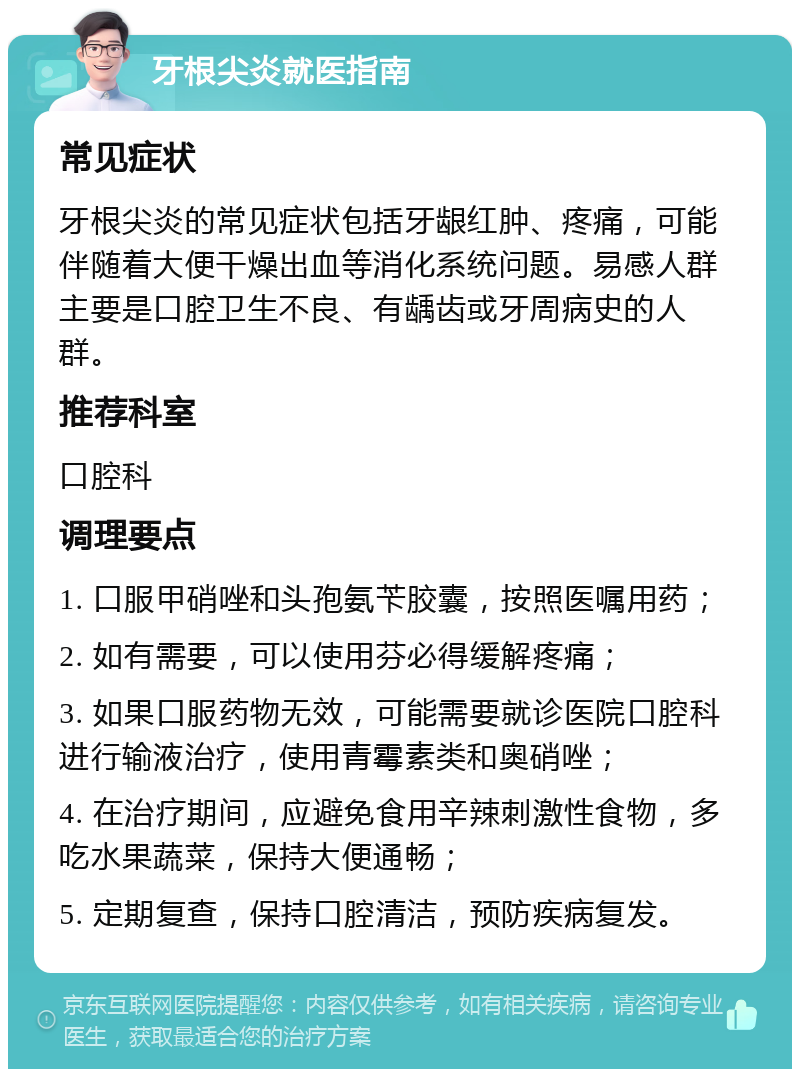 牙根尖炎就医指南 常见症状 牙根尖炎的常见症状包括牙龈红肿、疼痛，可能伴随着大便干燥出血等消化系统问题。易感人群主要是口腔卫生不良、有龋齿或牙周病史的人群。 推荐科室 口腔科 调理要点 1. 口服甲硝唑和头孢氨苄胶囊，按照医嘱用药； 2. 如有需要，可以使用芬必得缓解疼痛； 3. 如果口服药物无效，可能需要就诊医院口腔科进行输液治疗，使用青霉素类和奥硝唑； 4. 在治疗期间，应避免食用辛辣刺激性食物，多吃水果蔬菜，保持大便通畅； 5. 定期复查，保持口腔清洁，预防疾病复发。