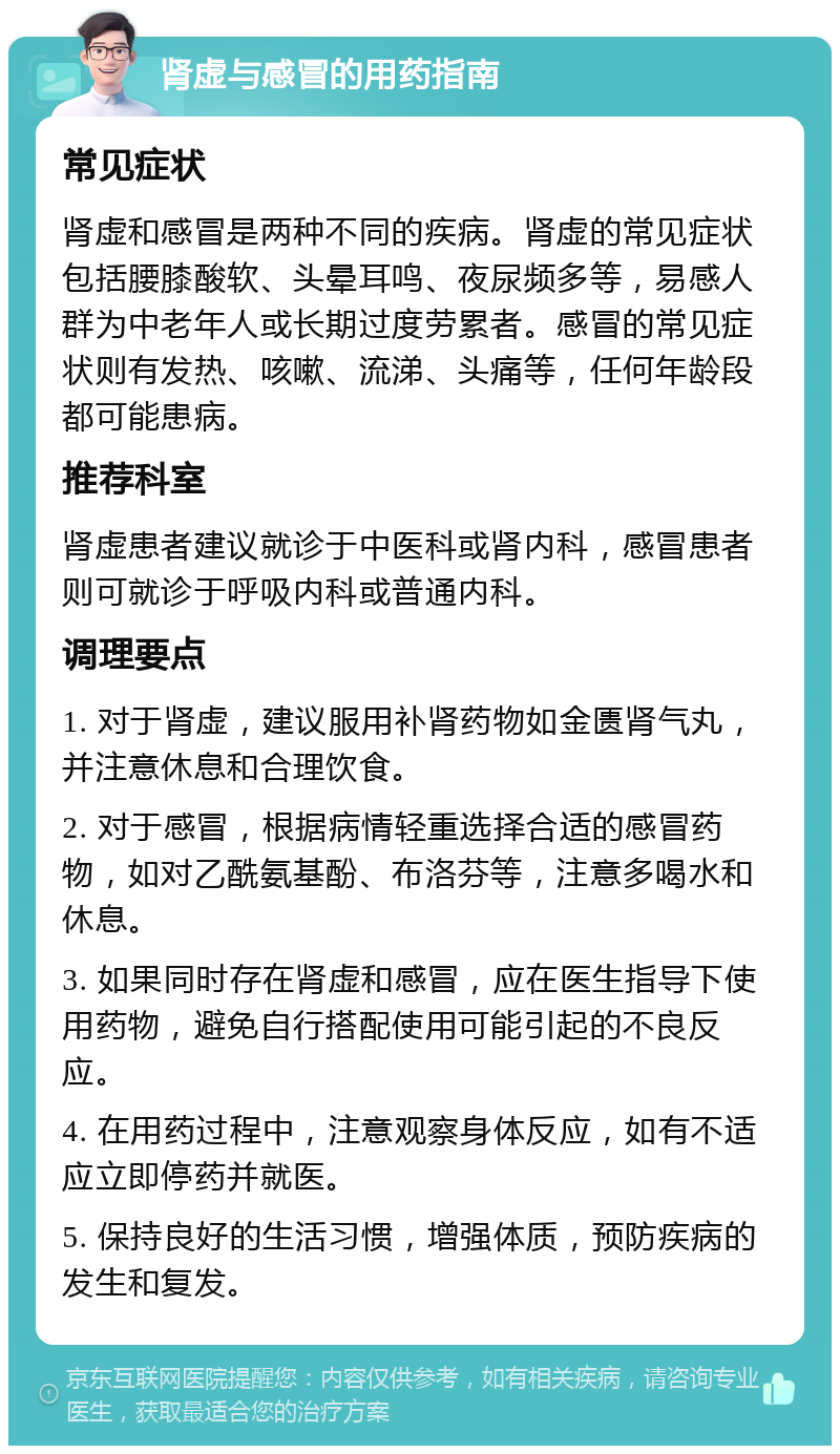 肾虚与感冒的用药指南 常见症状 肾虚和感冒是两种不同的疾病。肾虚的常见症状包括腰膝酸软、头晕耳鸣、夜尿频多等，易感人群为中老年人或长期过度劳累者。感冒的常见症状则有发热、咳嗽、流涕、头痛等，任何年龄段都可能患病。 推荐科室 肾虚患者建议就诊于中医科或肾内科，感冒患者则可就诊于呼吸内科或普通内科。 调理要点 1. 对于肾虚，建议服用补肾药物如金匮肾气丸，并注意休息和合理饮食。 2. 对于感冒，根据病情轻重选择合适的感冒药物，如对乙酰氨基酚、布洛芬等，注意多喝水和休息。 3. 如果同时存在肾虚和感冒，应在医生指导下使用药物，避免自行搭配使用可能引起的不良反应。 4. 在用药过程中，注意观察身体反应，如有不适应立即停药并就医。 5. 保持良好的生活习惯，增强体质，预防疾病的发生和复发。