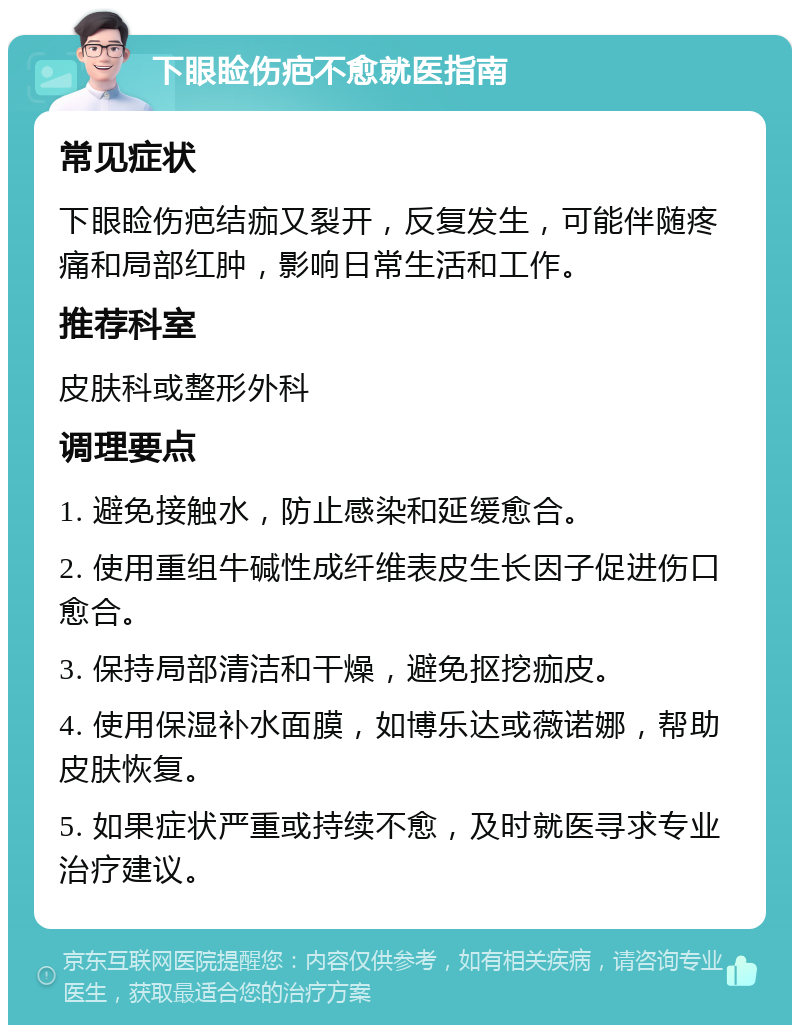 下眼睑伤疤不愈就医指南 常见症状 下眼睑伤疤结痂又裂开，反复发生，可能伴随疼痛和局部红肿，影响日常生活和工作。 推荐科室 皮肤科或整形外科 调理要点 1. 避免接触水，防止感染和延缓愈合。 2. 使用重组牛碱性成纤维表皮生长因子促进伤口愈合。 3. 保持局部清洁和干燥，避免抠挖痂皮。 4. 使用保湿补水面膜，如博乐达或薇诺娜，帮助皮肤恢复。 5. 如果症状严重或持续不愈，及时就医寻求专业治疗建议。