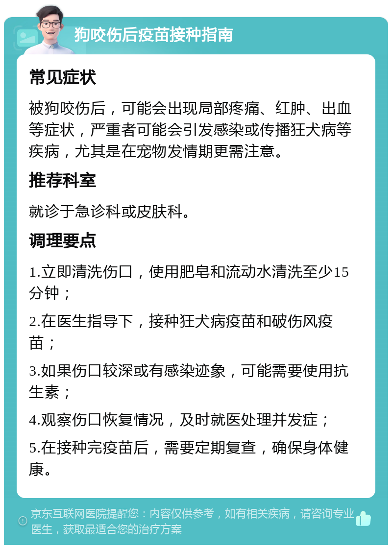 狗咬伤后疫苗接种指南 常见症状 被狗咬伤后，可能会出现局部疼痛、红肿、出血等症状，严重者可能会引发感染或传播狂犬病等疾病，尤其是在宠物发情期更需注意。 推荐科室 就诊于急诊科或皮肤科。 调理要点 1.立即清洗伤口，使用肥皂和流动水清洗至少15分钟； 2.在医生指导下，接种狂犬病疫苗和破伤风疫苗； 3.如果伤口较深或有感染迹象，可能需要使用抗生素； 4.观察伤口恢复情况，及时就医处理并发症； 5.在接种完疫苗后，需要定期复查，确保身体健康。