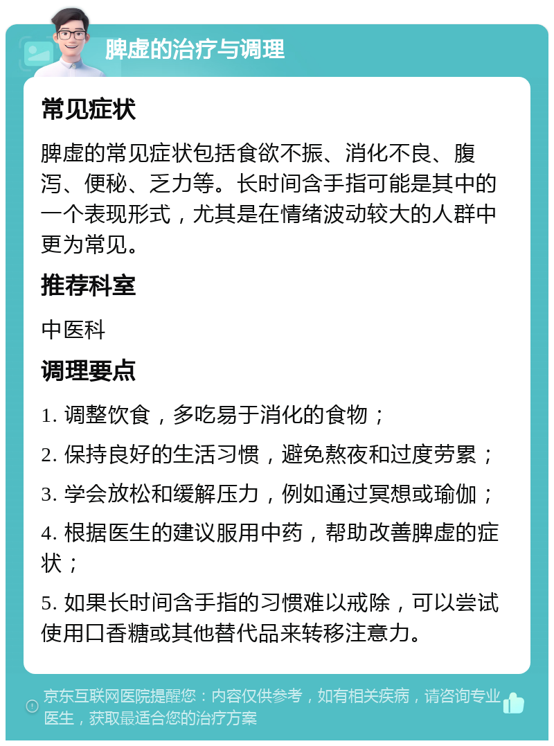 脾虚的治疗与调理 常见症状 脾虚的常见症状包括食欲不振、消化不良、腹泻、便秘、乏力等。长时间含手指可能是其中的一个表现形式，尤其是在情绪波动较大的人群中更为常见。 推荐科室 中医科 调理要点 1. 调整饮食，多吃易于消化的食物； 2. 保持良好的生活习惯，避免熬夜和过度劳累； 3. 学会放松和缓解压力，例如通过冥想或瑜伽； 4. 根据医生的建议服用中药，帮助改善脾虚的症状； 5. 如果长时间含手指的习惯难以戒除，可以尝试使用口香糖或其他替代品来转移注意力。