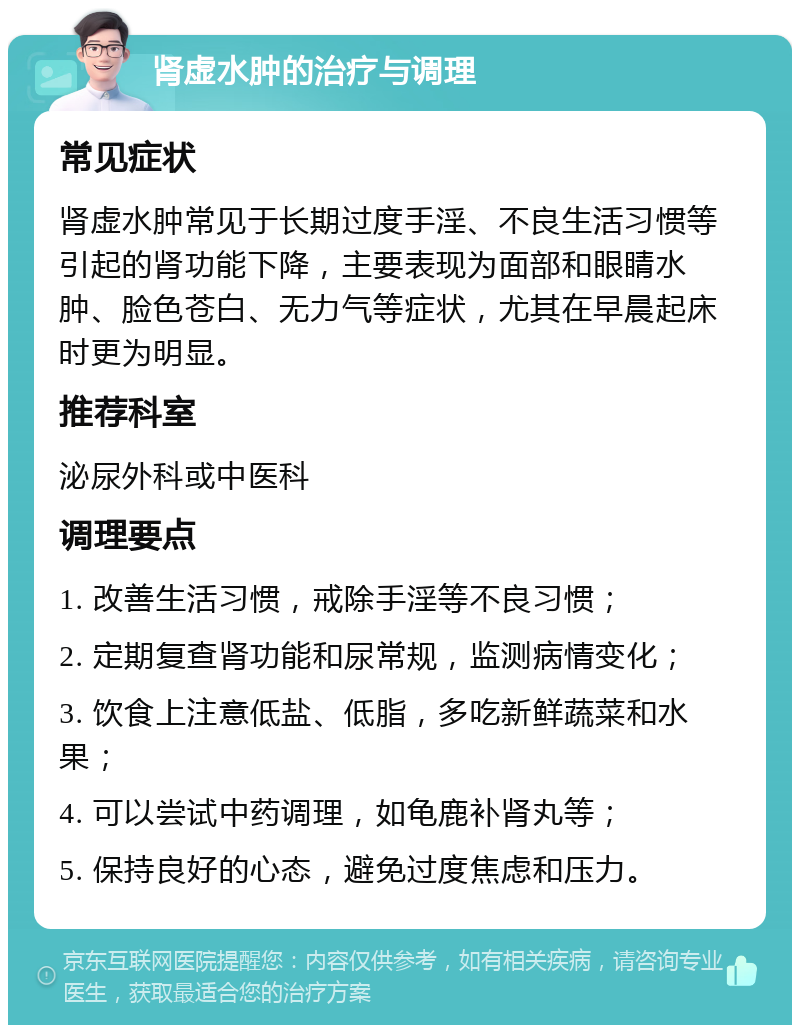 肾虚水肿的治疗与调理 常见症状 肾虚水肿常见于长期过度手淫、不良生活习惯等引起的肾功能下降，主要表现为面部和眼睛水肿、脸色苍白、无力气等症状，尤其在早晨起床时更为明显。 推荐科室 泌尿外科或中医科 调理要点 1. 改善生活习惯，戒除手淫等不良习惯； 2. 定期复查肾功能和尿常规，监测病情变化； 3. 饮食上注意低盐、低脂，多吃新鲜蔬菜和水果； 4. 可以尝试中药调理，如龟鹿补肾丸等； 5. 保持良好的心态，避免过度焦虑和压力。