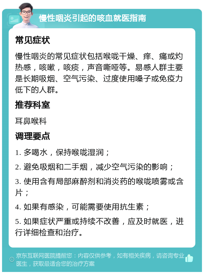 慢性咽炎引起的咳血就医指南 常见症状 慢性咽炎的常见症状包括喉咙干燥、痒、痛或灼热感，咳嗽，咳痰，声音嘶哑等。易感人群主要是长期吸烟、空气污染、过度使用嗓子或免疫力低下的人群。 推荐科室 耳鼻喉科 调理要点 1. 多喝水，保持喉咙湿润； 2. 避免吸烟和二手烟，减少空气污染的影响； 3. 使用含有局部麻醉剂和消炎药的喉咙喷雾或含片； 4. 如果有感染，可能需要使用抗生素； 5. 如果症状严重或持续不改善，应及时就医，进行详细检查和治疗。