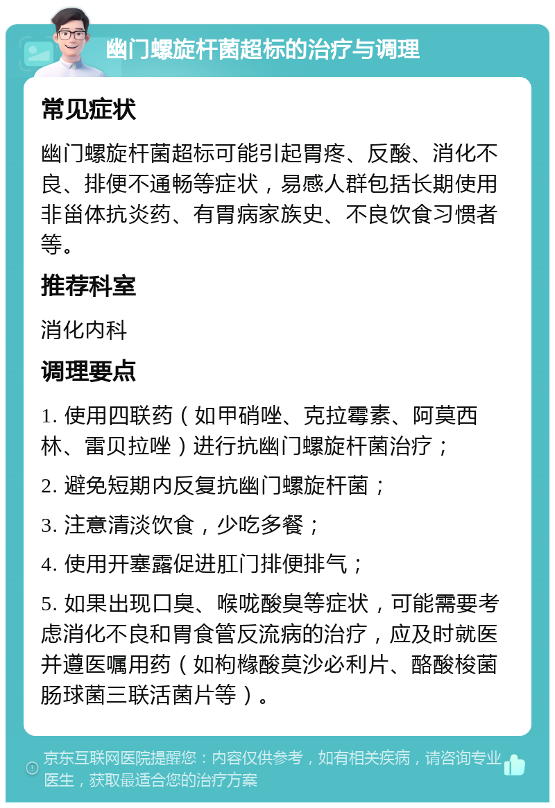 幽门螺旋杆菌超标的治疗与调理 常见症状 幽门螺旋杆菌超标可能引起胃疼、反酸、消化不良、排便不通畅等症状，易感人群包括长期使用非甾体抗炎药、有胃病家族史、不良饮食习惯者等。 推荐科室 消化内科 调理要点 1. 使用四联药（如甲硝唑、克拉霉素、阿莫西林、雷贝拉唑）进行抗幽门螺旋杆菌治疗； 2. 避免短期内反复抗幽门螺旋杆菌； 3. 注意清淡饮食，少吃多餐； 4. 使用开塞露促进肛门排便排气； 5. 如果出现口臭、喉咙酸臭等症状，可能需要考虑消化不良和胃食管反流病的治疗，应及时就医并遵医嘱用药（如枸橼酸莫沙必利片、酪酸梭菌肠球菌三联活菌片等）。