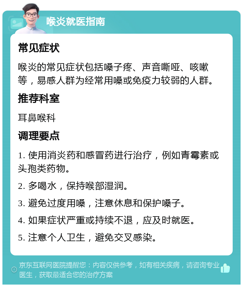 喉炎就医指南 常见症状 喉炎的常见症状包括嗓子疼、声音嘶哑、咳嗽等，易感人群为经常用嗓或免疫力较弱的人群。 推荐科室 耳鼻喉科 调理要点 1. 使用消炎药和感冒药进行治疗，例如青霉素或头孢类药物。 2. 多喝水，保持喉部湿润。 3. 避免过度用嗓，注意休息和保护嗓子。 4. 如果症状严重或持续不退，应及时就医。 5. 注意个人卫生，避免交叉感染。