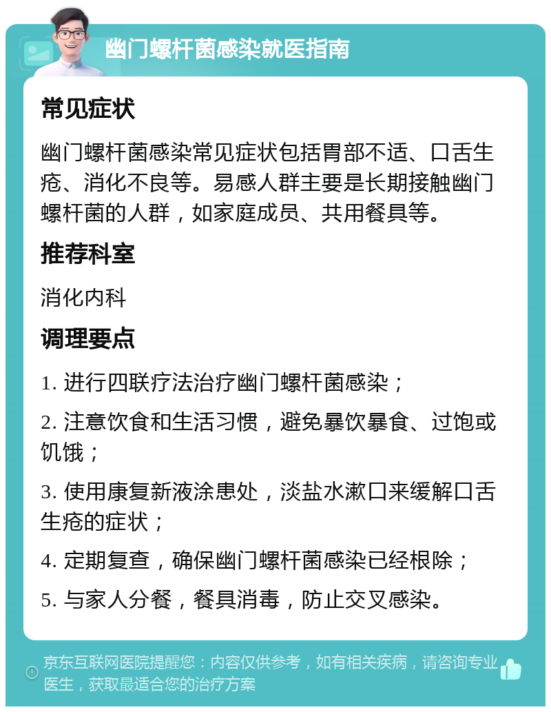 幽门螺杆菌感染就医指南 常见症状 幽门螺杆菌感染常见症状包括胃部不适、口舌生疮、消化不良等。易感人群主要是长期接触幽门螺杆菌的人群，如家庭成员、共用餐具等。 推荐科室 消化内科 调理要点 1. 进行四联疗法治疗幽门螺杆菌感染； 2. 注意饮食和生活习惯，避免暴饮暴食、过饱或饥饿； 3. 使用康复新液涂患处，淡盐水漱口来缓解口舌生疮的症状； 4. 定期复查，确保幽门螺杆菌感染已经根除； 5. 与家人分餐，餐具消毒，防止交叉感染。