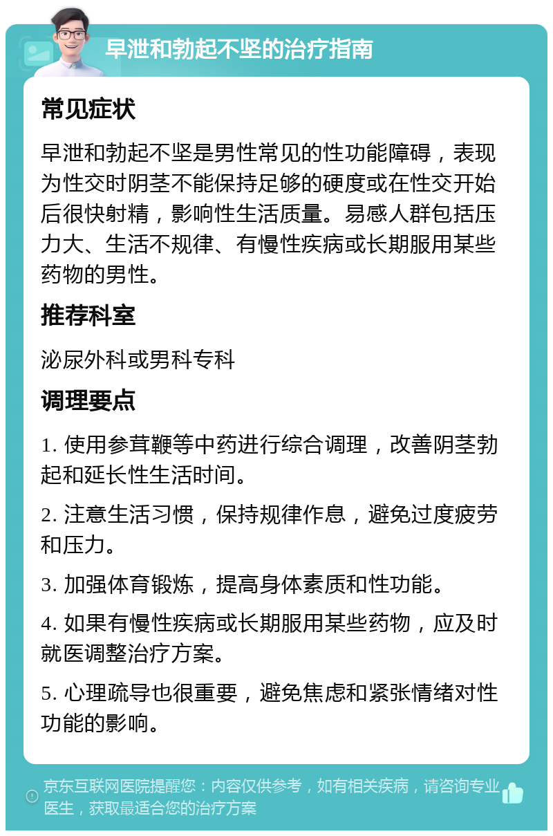 早泄和勃起不坚的治疗指南 常见症状 早泄和勃起不坚是男性常见的性功能障碍，表现为性交时阴茎不能保持足够的硬度或在性交开始后很快射精，影响性生活质量。易感人群包括压力大、生活不规律、有慢性疾病或长期服用某些药物的男性。 推荐科室 泌尿外科或男科专科 调理要点 1. 使用参茸鞭等中药进行综合调理，改善阴茎勃起和延长性生活时间。 2. 注意生活习惯，保持规律作息，避免过度疲劳和压力。 3. 加强体育锻炼，提高身体素质和性功能。 4. 如果有慢性疾病或长期服用某些药物，应及时就医调整治疗方案。 5. 心理疏导也很重要，避免焦虑和紧张情绪对性功能的影响。