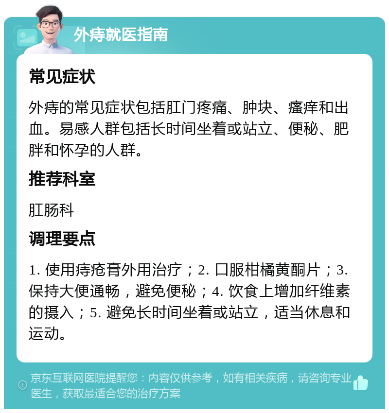 外痔就医指南 常见症状 外痔的常见症状包括肛门疼痛、肿块、瘙痒和出血。易感人群包括长时间坐着或站立、便秘、肥胖和怀孕的人群。 推荐科室 肛肠科 调理要点 1. 使用痔疮膏外用治疗；2. 口服柑橘黄酮片；3. 保持大便通畅，避免便秘；4. 饮食上增加纤维素的摄入；5. 避免长时间坐着或站立，适当休息和运动。