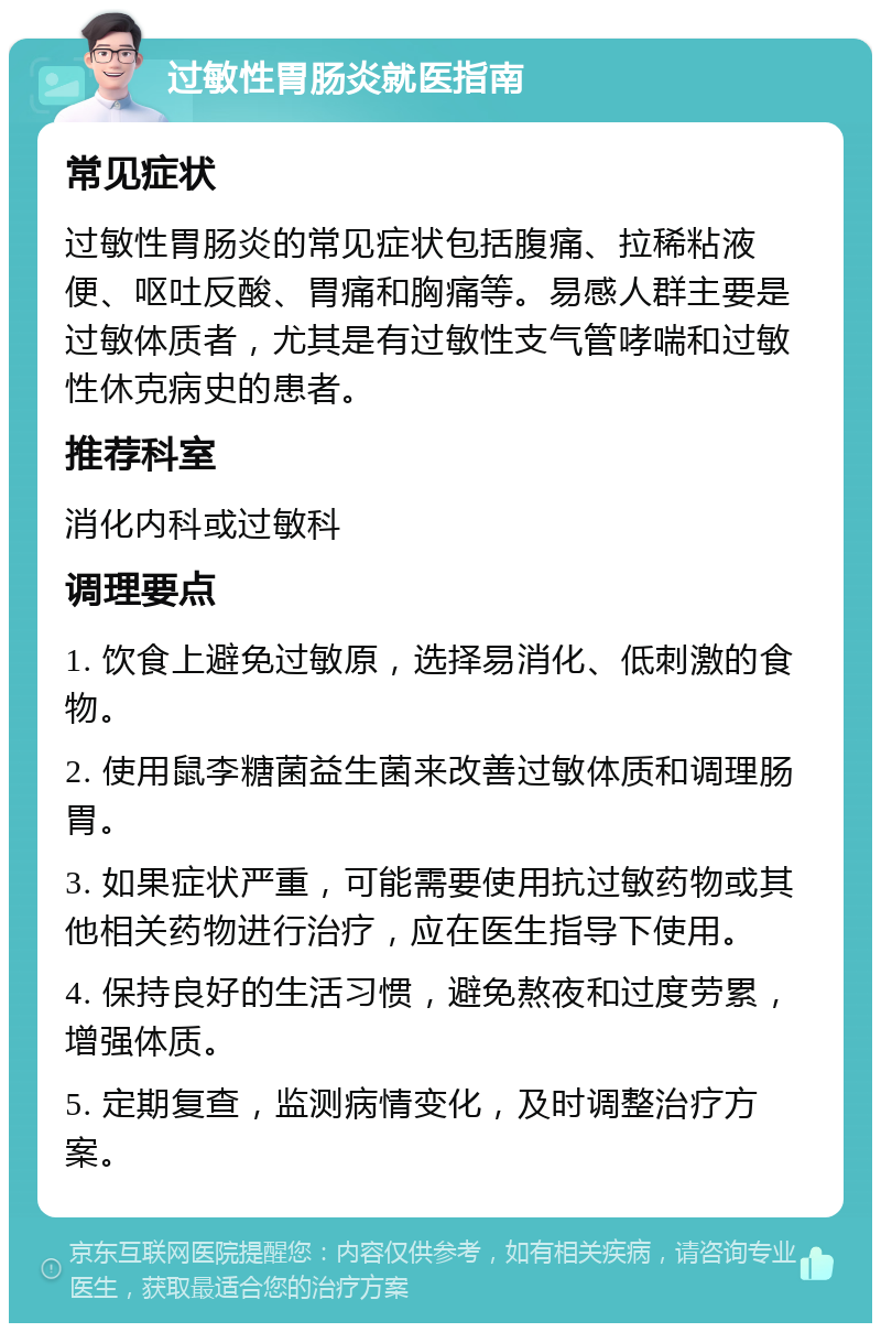 过敏性胃肠炎就医指南 常见症状 过敏性胃肠炎的常见症状包括腹痛、拉稀粘液便、呕吐反酸、胃痛和胸痛等。易感人群主要是过敏体质者，尤其是有过敏性支气管哮喘和过敏性休克病史的患者。 推荐科室 消化内科或过敏科 调理要点 1. 饮食上避免过敏原，选择易消化、低刺激的食物。 2. 使用鼠李糖菌益生菌来改善过敏体质和调理肠胃。 3. 如果症状严重，可能需要使用抗过敏药物或其他相关药物进行治疗，应在医生指导下使用。 4. 保持良好的生活习惯，避免熬夜和过度劳累，增强体质。 5. 定期复查，监测病情变化，及时调整治疗方案。