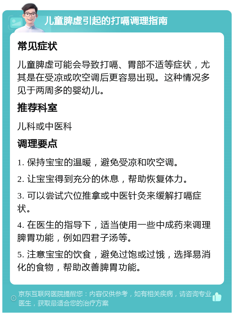 儿童脾虚引起的打嗝调理指南 常见症状 儿童脾虚可能会导致打嗝、胃部不适等症状，尤其是在受凉或吹空调后更容易出现。这种情况多见于两周多的婴幼儿。 推荐科室 儿科或中医科 调理要点 1. 保持宝宝的温暖，避免受凉和吹空调。 2. 让宝宝得到充分的休息，帮助恢复体力。 3. 可以尝试穴位推拿或中医针灸来缓解打嗝症状。 4. 在医生的指导下，适当使用一些中成药来调理脾胃功能，例如四君子汤等。 5. 注意宝宝的饮食，避免过饱或过饿，选择易消化的食物，帮助改善脾胃功能。