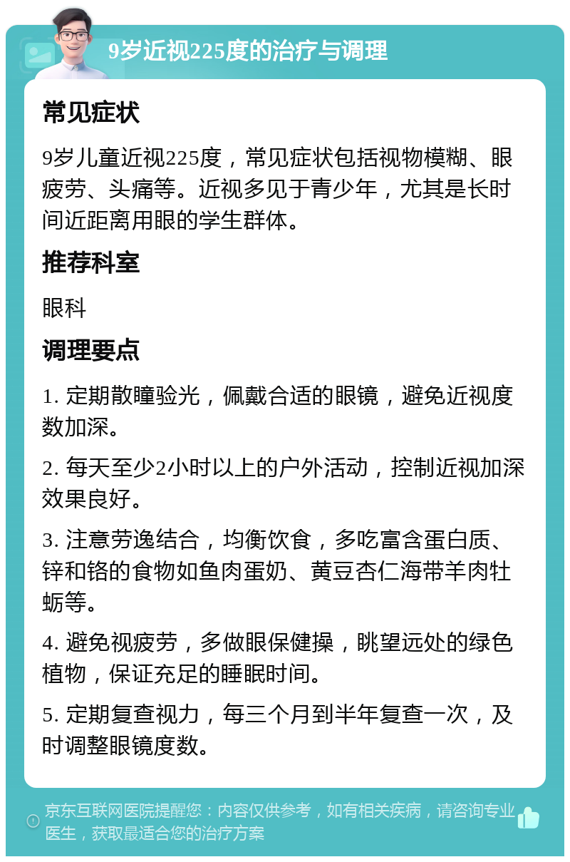 9岁近视225度的治疗与调理 常见症状 9岁儿童近视225度，常见症状包括视物模糊、眼疲劳、头痛等。近视多见于青少年，尤其是长时间近距离用眼的学生群体。 推荐科室 眼科 调理要点 1. 定期散瞳验光，佩戴合适的眼镜，避免近视度数加深。 2. 每天至少2小时以上的户外活动，控制近视加深效果良好。 3. 注意劳逸结合，均衡饮食，多吃富含蛋白质、锌和铬的食物如鱼肉蛋奶、黄豆杏仁海带羊肉牡蛎等。 4. 避免视疲劳，多做眼保健操，眺望远处的绿色植物，保证充足的睡眠时间。 5. 定期复查视力，每三个月到半年复查一次，及时调整眼镜度数。