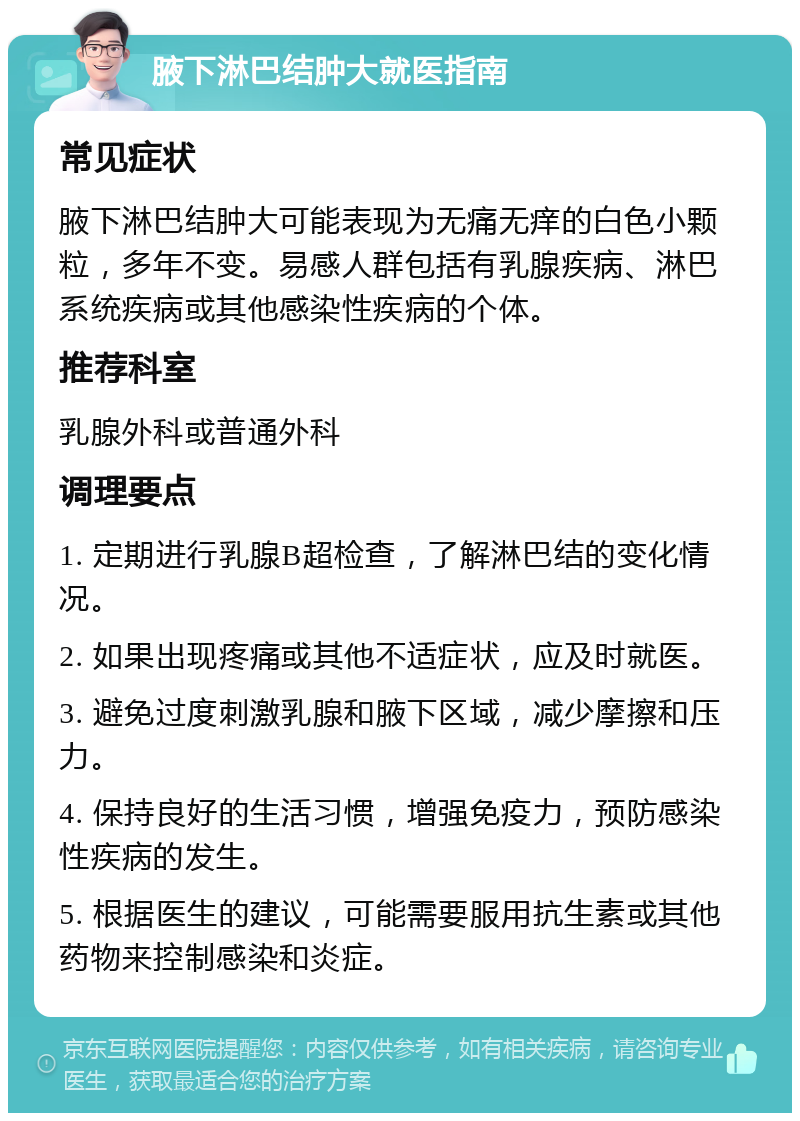 腋下淋巴结肿大就医指南 常见症状 腋下淋巴结肿大可能表现为无痛无痒的白色小颗粒，多年不变。易感人群包括有乳腺疾病、淋巴系统疾病或其他感染性疾病的个体。 推荐科室 乳腺外科或普通外科 调理要点 1. 定期进行乳腺B超检查，了解淋巴结的变化情况。 2. 如果出现疼痛或其他不适症状，应及时就医。 3. 避免过度刺激乳腺和腋下区域，减少摩擦和压力。 4. 保持良好的生活习惯，增强免疫力，预防感染性疾病的发生。 5. 根据医生的建议，可能需要服用抗生素或其他药物来控制感染和炎症。