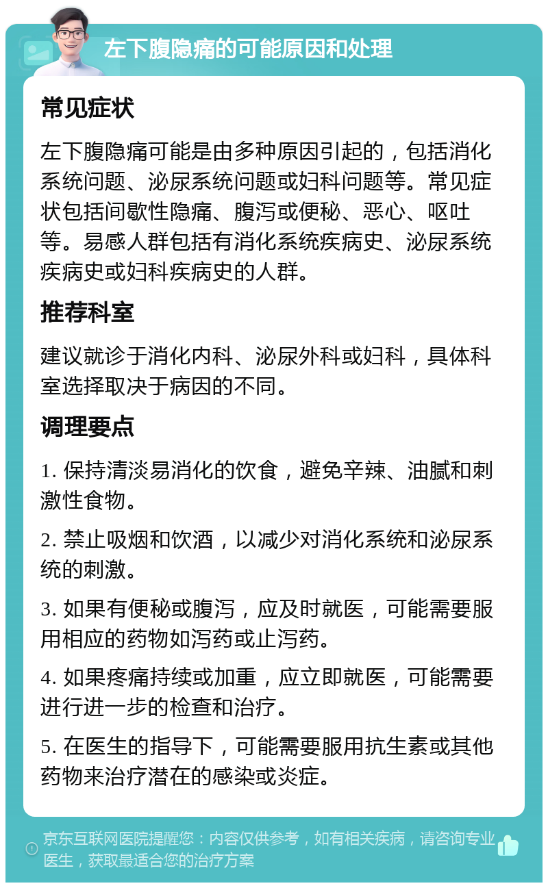 左下腹隐痛的可能原因和处理 常见症状 左下腹隐痛可能是由多种原因引起的，包括消化系统问题、泌尿系统问题或妇科问题等。常见症状包括间歇性隐痛、腹泻或便秘、恶心、呕吐等。易感人群包括有消化系统疾病史、泌尿系统疾病史或妇科疾病史的人群。 推荐科室 建议就诊于消化内科、泌尿外科或妇科，具体科室选择取决于病因的不同。 调理要点 1. 保持清淡易消化的饮食，避免辛辣、油腻和刺激性食物。 2. 禁止吸烟和饮酒，以减少对消化系统和泌尿系统的刺激。 3. 如果有便秘或腹泻，应及时就医，可能需要服用相应的药物如泻药或止泻药。 4. 如果疼痛持续或加重，应立即就医，可能需要进行进一步的检查和治疗。 5. 在医生的指导下，可能需要服用抗生素或其他药物来治疗潜在的感染或炎症。