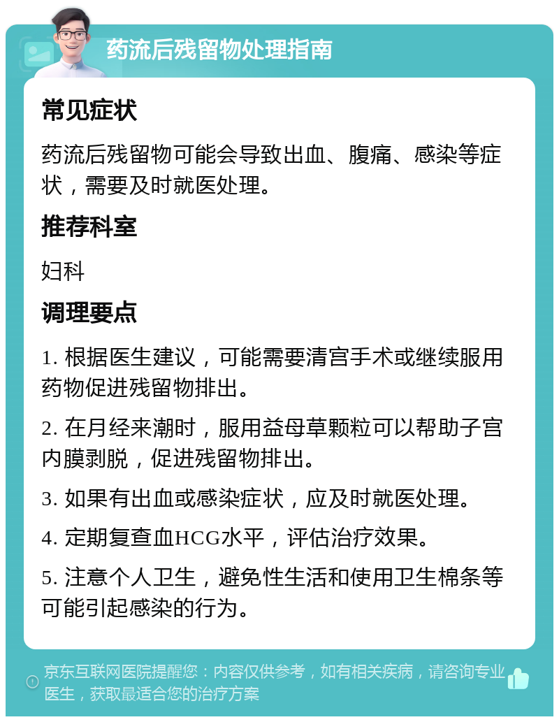 药流后残留物处理指南 常见症状 药流后残留物可能会导致出血、腹痛、感染等症状，需要及时就医处理。 推荐科室 妇科 调理要点 1. 根据医生建议，可能需要清宫手术或继续服用药物促进残留物排出。 2. 在月经来潮时，服用益母草颗粒可以帮助子宫内膜剥脱，促进残留物排出。 3. 如果有出血或感染症状，应及时就医处理。 4. 定期复查血HCG水平，评估治疗效果。 5. 注意个人卫生，避免性生活和使用卫生棉条等可能引起感染的行为。