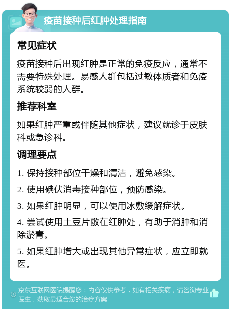 疫苗接种后红肿处理指南 常见症状 疫苗接种后出现红肿是正常的免疫反应，通常不需要特殊处理。易感人群包括过敏体质者和免疫系统较弱的人群。 推荐科室 如果红肿严重或伴随其他症状，建议就诊于皮肤科或急诊科。 调理要点 1. 保持接种部位干燥和清洁，避免感染。 2. 使用碘伏消毒接种部位，预防感染。 3. 如果红肿明显，可以使用冰敷缓解症状。 4. 尝试使用土豆片敷在红肿处，有助于消肿和消除淤青。 5. 如果红肿增大或出现其他异常症状，应立即就医。