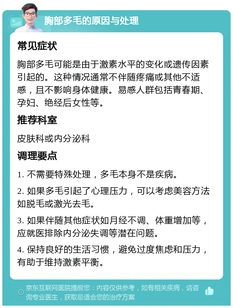 胸部多毛的原因与处理 常见症状 胸部多毛可能是由于激素水平的变化或遗传因素引起的。这种情况通常不伴随疼痛或其他不适感，且不影响身体健康。易感人群包括青春期、孕妇、绝经后女性等。 推荐科室 皮肤科或内分泌科 调理要点 1. 不需要特殊处理，多毛本身不是疾病。 2. 如果多毛引起了心理压力，可以考虑美容方法如脱毛或激光去毛。 3. 如果伴随其他症状如月经不调、体重增加等，应就医排除内分泌失调等潜在问题。 4. 保持良好的生活习惯，避免过度焦虑和压力，有助于维持激素平衡。