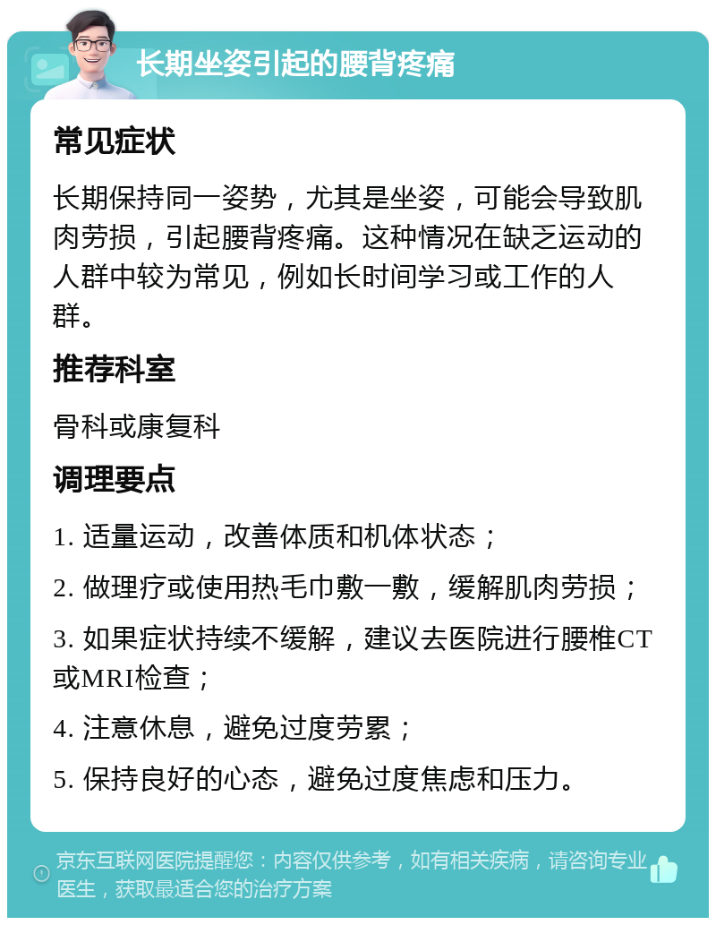 长期坐姿引起的腰背疼痛 常见症状 长期保持同一姿势，尤其是坐姿，可能会导致肌肉劳损，引起腰背疼痛。这种情况在缺乏运动的人群中较为常见，例如长时间学习或工作的人群。 推荐科室 骨科或康复科 调理要点 1. 适量运动，改善体质和机体状态； 2. 做理疗或使用热毛巾敷一敷，缓解肌肉劳损； 3. 如果症状持续不缓解，建议去医院进行腰椎CT或MRI检查； 4. 注意休息，避免过度劳累； 5. 保持良好的心态，避免过度焦虑和压力。